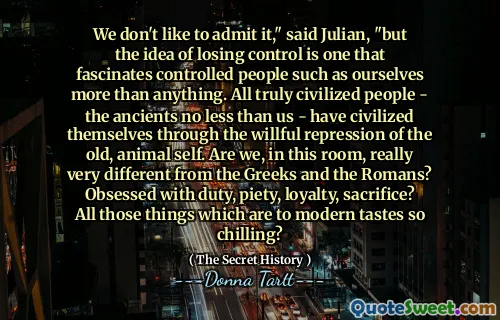 We don't like to admit it," said Julian, "but the idea of losing control is one that fascinates controlled people such as ourselves more than anything. All truly civilized people - the ancients no less than us - have civilized themselves through the willful repression of the old, animal self. Are we, in this room, really very different from the Greeks and the Romans? Obsessed with duty, piety, loyalty, sacrifice? All those things which are to modern tastes so chilling?