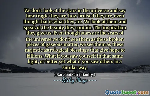 We don't look at the stars in the universe and say how tragic they are, how bruised they are, even though that is what they are. We look at them and speak of the beauty they contain. The inspiration they give us. Even though stars are the scars of the universe we don't see them as these broken pieces of gaseous matter, we see them as these majestic astrological blessings that give hope to billions. What if you saw yourself in that same light, or better yet what if you saw others in a similar way.