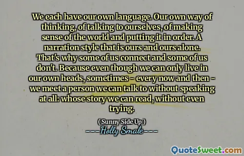 We each have our own language. Our own way of thinking, of talking to ourselves, of making sense of the world and putting it in order. A narration style that is ours and ours alone. That's why some of us connect and some of us don't. Because even though we can only live in our own heads, sometimes - every now and then - we meet a person we can talk to without speaking at all: whose story we can read, without even trying.