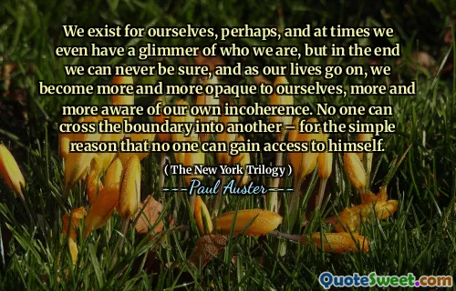 We exist for ourselves, perhaps, and at times we even have a glimmer of who we are, but in the end we can never be sure, and as our lives go on, we become more and more opaque to ourselves, more and more aware of our own incoherence. No one can cross the boundary into another – for the simple reason that no one can gain access to himself.