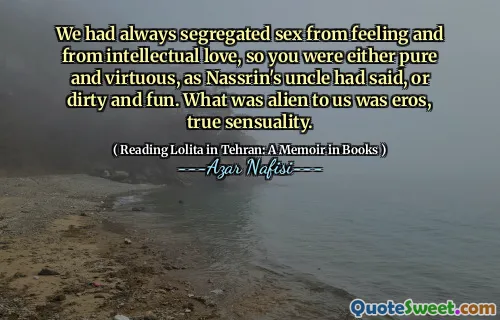 Vi hade alltid segregerat sex från att känna och från intellektuell kärlek, så du var antingen ren och dygdig, som Nassrins farbror hade sagt, eller smutsigt och roligt. Det som var främmande för oss var Eros, sann sensualitet.