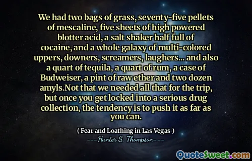 We had two bags of grass, seventy-five pellets of mescaline, five sheets of high powered blotter acid, a salt shaker half full of cocaine, and a whole galaxy of multi-colored uppers, downers, screamers, laughers... and also a quart of tequila, a quart of rum, a case of Budweiser, a pint of raw ether and two dozen amyls.Not that we needed all that for the trip, but once you get locked into a serious drug collection, the tendency is to push it as far as you can.