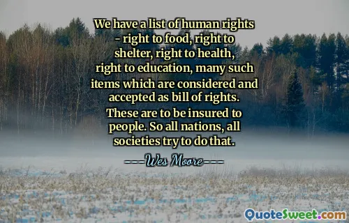 We have a list of human rights - right to food, right to shelter, right to health, right to education, many such items which are considered and accepted as bill of rights. These are to be insured to people. So all nations, all societies try to do that.