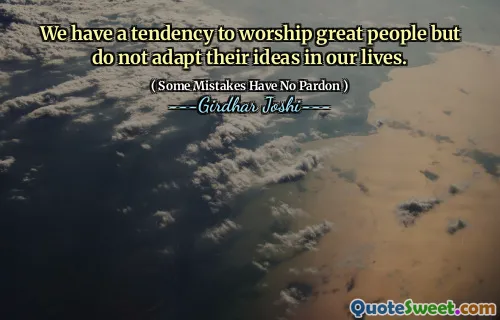 We have a tendency to worship great people but do not adapt their ideas in our lives.
