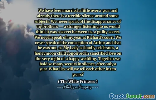 We have been married a little over a year and already there is a terrible silence around some subjects. We never speak of the disappearance of my brothers — a stranger listening to us would think it was a secret between us, a guilty secret. We never speak of my year at Richard's court. We never speak of the conception of Arthur and that he was not, as My Lady so loudly celebrates, a honeymoon child conceived in sanctified love on the very night of a happy wedding. Together we hold so many secrets in silence, after only a year. What lies will we tell each other in ten years?