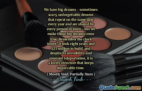 We have big dreams - sometimes scary, unforgettable dreams that repeat on the same date every year and are shared by every person in town - but we make those big dreams come true. Remember the clock tower? It took eight years and $23 million to build, and despite its invisibility and constant teleportation, it is a lovely structure that keeps impeccable time.