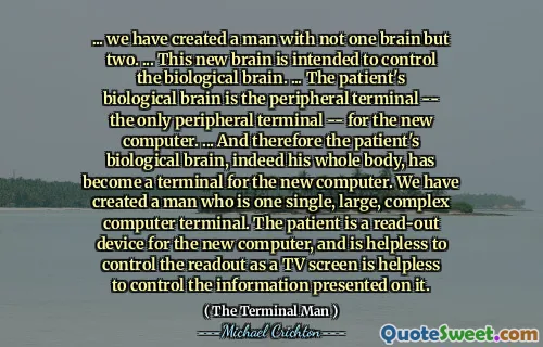 ... we have created a man with not one brain but two. ... This new brain is intended to control the biological brain. ... The patient's biological brain is the peripheral terminal -- the only peripheral terminal -- for the new computer. ... And therefore the patient's biological brain, indeed his whole body, has become a terminal for the new computer. We have created a man who is one single, large, complex computer terminal. The patient is a read-out device for the new computer, and is helpless to control the readout as a TV screen is helpless to control the information presented on it.