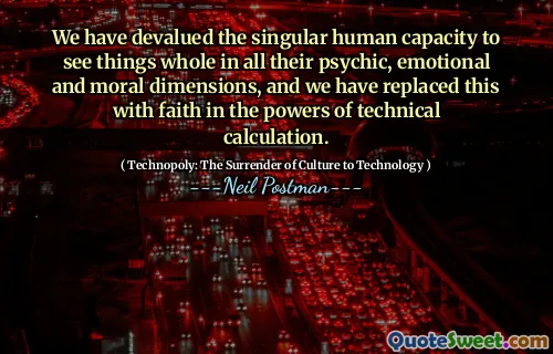We have devalued the singular human capacity to see things whole in all their psychic, emotional and moral dimensions, and we have replaced this with faith in the powers of technical calculation.