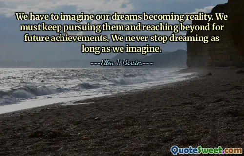 We have to imagine our dreams becoming reality. We must keep pursuing them and reaching beyond for future achievements. We never stop dreaming as long as we imagine.