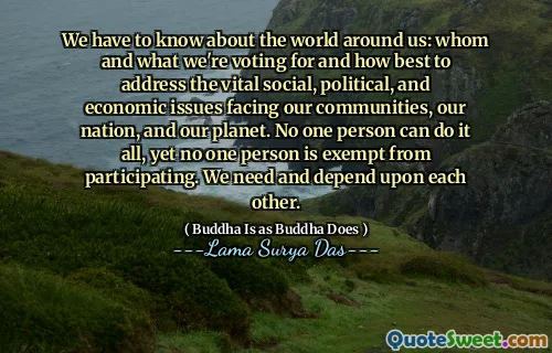 We have to know about the world around us: whom and what we're voting for and how best to address the vital social, political, and economic issues facing our communities, our nation, and our planet. No one person can do it all, yet no one person is exempt from participating. We need and depend upon each other.