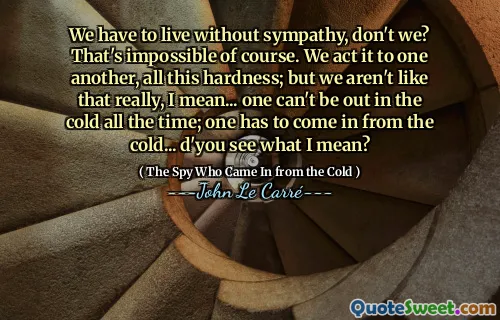 We have to live without sympathy, don't we? That's impossible of course. We act it to one another, all this hardness; but we aren't like that really, I mean... one can't be out in the cold all the time; one has to come in from the cold... d'you see what I mean?