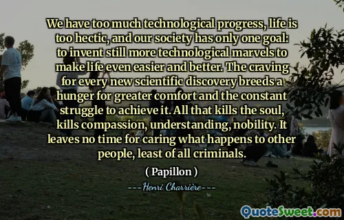 We have too much technological progress, life is too hectic, and our society has only one goal: to invent still more technological marvels to make life even easier and better. The craving for every new scientific discovery breeds a hunger for greater comfort and the constant struggle to achieve it. All that kills the soul, kills compassion, understanding, nobility. It leaves no time for caring what happens to other people, least of all criminals.