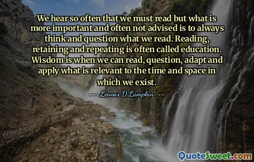 We hear so often that we must read but what is more important and often not advised is to always think and question what we read. Reading, retaining and repeating is often called education. Wisdom is when we can read, question, adapt and apply what is relevant to the time and space in which we exist.