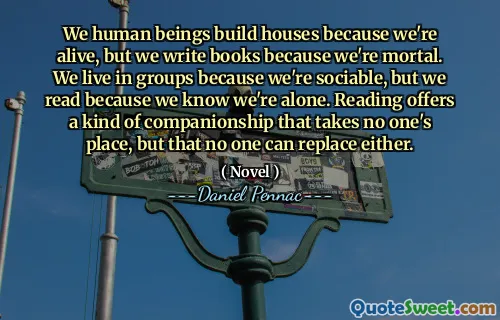 We human beings build houses because we're alive, but we write books because we're mortal. We live in groups because we're sociable, but we read because we know we're alone. Reading offers a kind of companionship that takes no one's place, but that no one can replace either.