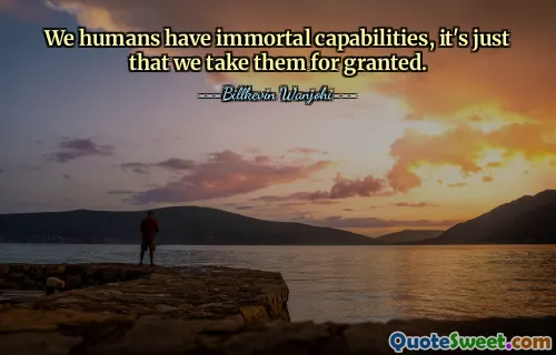 We humans have immortal capabilities, it's just that we take them for granted.