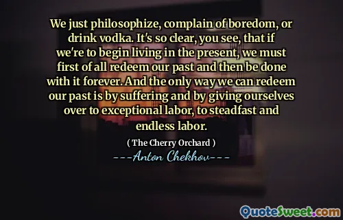 We just philosophize, complain of boredom, or drink vodka. It's so clear, you see, that if we're to begin living in the present, we must first of all redeem our past and then be done with it forever. And the only way we can redeem our past is by suffering and by giving ourselves over to exceptional labor, to steadfast and endless labor.