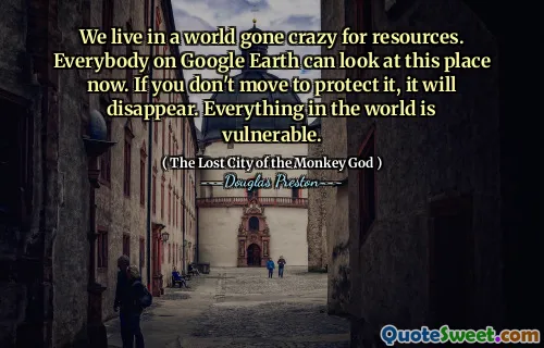 We live in a world gone crazy for resources. Everybody on Google Earth can look at this place now. If you don't move to protect it, it will disappear. Everything in the world is vulnerable.