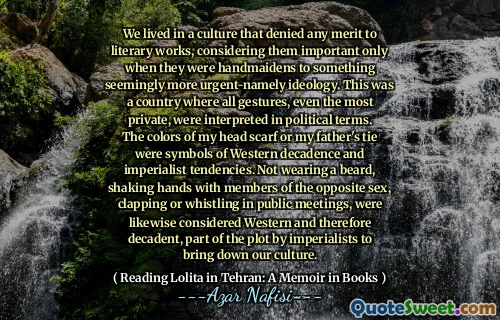 We lived in a culture that denied any merit to literary works, considering them important only when they were handmaidens to something seemingly more urgent-namely ideology. This was a country where all gestures, even the most private, were interpreted in political terms. The colors of my head scarf or my father's tie were symbols of Western decadence and imperialist tendencies. Not wearing a beard, shaking hands with members of the opposite sex, clapping or whistling in public meetings, were likewise considered Western and therefore decadent, part of the plot by imperialists to bring down our culture.