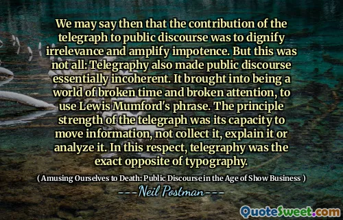 We may say then that the contribution of the telegraph to public discourse was to dignify irrelevance and amplify impotence. But this was not all: Telegraphy also made public discourse essentially incoherent. It brought into being a world of broken time and broken attention, to use Lewis Mumford's phrase. The principle strength of the telegraph was its capacity to move information, not collect it, explain it or analyze it. In this respect, telegraphy was the exact opposite of typography.