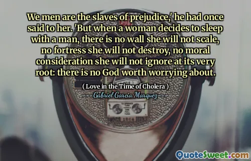 We men are the slaves of prejudice,' he had once said to her. 'But when a woman decides to sleep with a man, there is no wall she will not scale, no fortress she will not destroy, no moral consideration she will not ignore at its very root: there is no God worth worrying about.