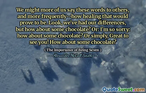 We might more of us say these words to others, and more frequently--how healing that would prove to be. Look, we've had our differences, but how about some chocolate? Or: I'm so sorry: how about some chocolate? Or simply, Great to see you! How about some chocolate?