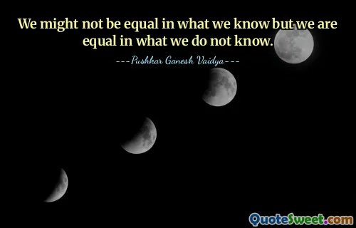 We might not be equal in what we know but we are equal in what we do not know.