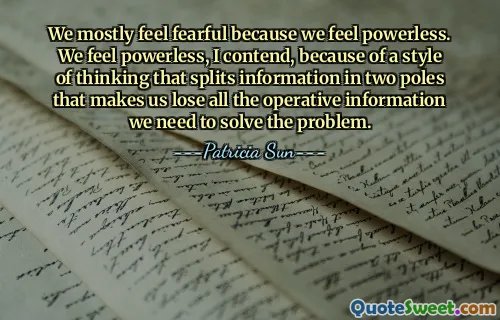 We mostly feel fearful because we feel powerless. We feel powerless, I contend, because of a style of thinking that splits information in two poles that makes us lose all the operative information we need to solve the problem.