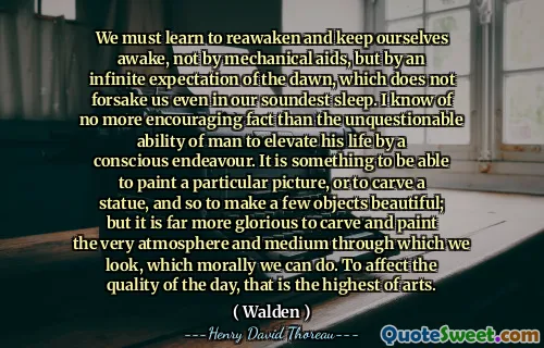 We must learn to reawaken and keep ourselves awake, not by mechanical aids, but by an infinite expectation of the dawn, which does not forsake us even in our soundest sleep. I know of no more encouraging fact than the unquestionable ability of man to elevate his life by a conscious endeavour. It is something to be able to paint a particular picture, or to carve a statue, and so to make a few objects beautiful; but it is far more glorious to carve and paint the very atmosphere and medium through which we look, which morally we can do. To affect the quality of the day, that is the highest of arts.