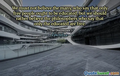 We must not believe the many, who say that only free people ought to be educated, but we should rather believe the philosophers who say that only the educated are free.