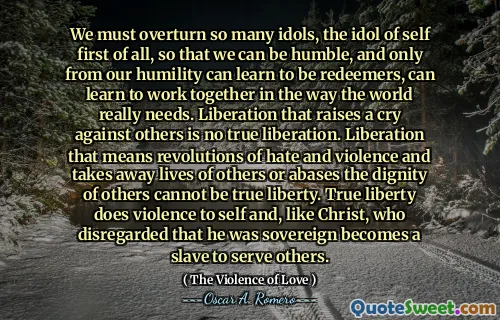 We must overturn so many idols, the idol of self first of all, so that we can be humble, and only from our humility can learn to be redeemers, can learn to work together in the way the world really needs. Liberation that raises a cry against others is no true liberation. Liberation that means revolutions of hate and violence and takes away lives of others or abases the dignity of others cannot be true liberty. True liberty does violence to self and, like Christ, who disregarded that he was sovereign becomes a slave to serve others.
