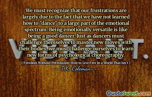 We must recognize that our frustrations are largely due to the fact that we have not learned how to "dance" to a large part of the emotional spectrum. Being emotionally versatile is like being a good dancer. Just as dancers must challenge themselves to master new moves with their bodies, we must challenge ourselves to learn new forms of psychological choreography.