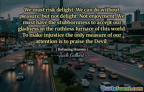 We must risk delight. We can do without pleasure, but not delight. Not enjoyment. We must have the stubbornness to accept our gladness in the ruthless furnace of this world. To make injustice the only measure of our attention is to praise the Devil.