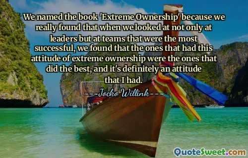 We named the book 'Extreme Ownership' because we really found that when we looked at not only at leaders but at teams that were the most successful, we found that the ones that had this attitude of extreme ownership were the ones that did the best, and it's definitely an attitude that I had.