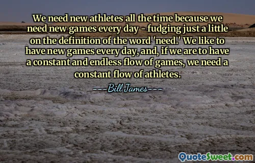 Wir brauchen ständig neue Athleten, weil wir jeden Tag neue Spiele brauchen – wobei wir uns nur ein wenig an der Definition des Wortes „brauchen“ orientieren. Wir möchten jeden Tag neue Spiele veranstalten, und wenn wir einen konstanten und endlosen Strom an Spielen haben wollen, brauchen wir einen ständigen Strom an Athleten.