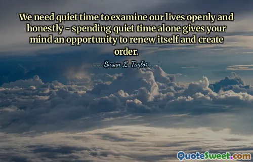 We need quiet time to examine our lives openly and honestly - spending quiet time alone gives your mind an opportunity to renew itself and create order.