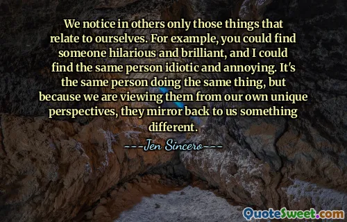 We notice in others only those things that relate to ourselves. For example, you could find someone hilarious and brilliant, and I could find the same person idiotic and annoying. It's the same person doing the same thing, but because we are viewing them from our own unique perspectives, they mirror back to us something different.