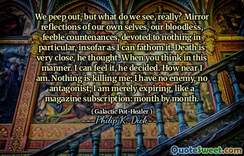 Nous regardons, mais que voyons-nous vraiment? Mirror Reflections of Our Own Selves, nos visages sans sang et faibles, consacrés à rien en particulier, dans la mesure où je peux le comprendre. La mort est très proche, pensa-t-il. Quand vous pensez de cette manière. Je peux le sentir, a-t-il décidé. À quel point je suis près. Rien ne me tue; Je n'ai pas d'ennemi, pas d'antagoniste; J'expire simplement, comme un abonnement de magazine: mois par mois.