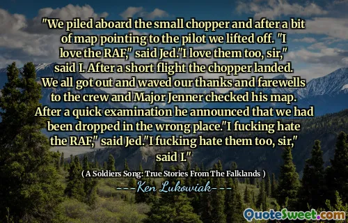 "We piled aboard the small chopper and after a bit of map pointing to the pilot we lifted off. "I love the RAF," said Jed."I love them too, sir," said I. After a short flight the chopper landed. We all got out and waved our thanks and farewells to the crew and Major Jenner checked his map. After a quick examination he announced that we had been dropped in the wrong place."I fucking hate the RAF," said Jed."I fucking hate them too, sir," said I."