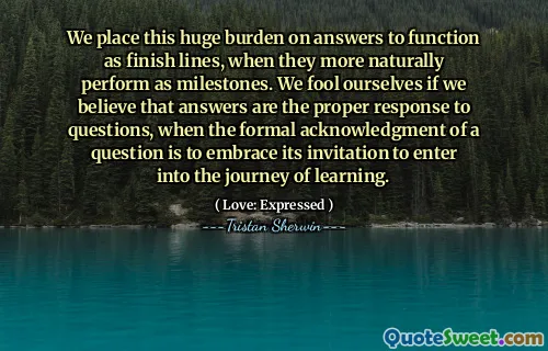 We place this huge burden on answers to function as finish lines, when they more naturally perform as milestones. We fool ourselves if we believe that answers are the proper response to questions, when the formal acknowledgment of a question is to embrace its invitation to enter into the journey of learning.