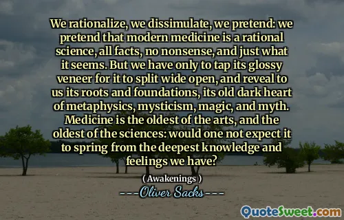We rationalize, we dissimulate, we pretend: we pretend that modern medicine is a rational science, all facts, no nonsense, and just what it seems. But we have only to tap its glossy veneer for it to split wide open, and reveal to us its roots and foundations, its old dark heart of metaphysics, mysticism, magic, and myth. Medicine is the oldest of the arts, and the oldest of the sciences: would one not expect it to spring from the deepest knowledge and feelings we have?