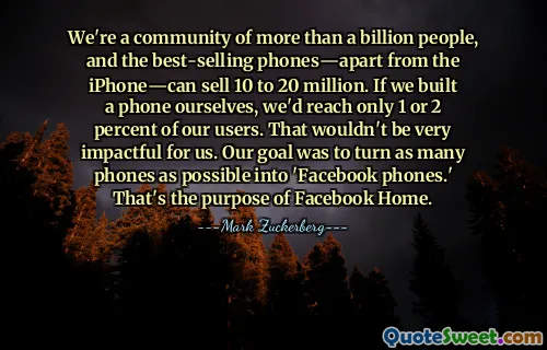 Nous sommes une communauté de plus d'un milliard de personnes et les téléphones les plus vendus, à l'exception de l'iPhone, peuvent en vendre entre 10 et 20 millions. Si nous construisions un téléphone nous-mêmes, nous n'atteindrions que 1 ou 2 % de nos utilisateurs. Cela n'aurait pas beaucoup d'impact pour nous. Notre objectif était de transformer autant de téléphones que possible en « téléphones Facebook ». C'est le but de Facebook Home.