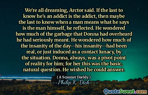 We're all dreaming, Arctor said. If the last to know he's an addict is the addict, then maybe the last to know when a man means what he says is the man himself, he reflected. He wondered how much of the garbage that Donna had overheard he had seriously meant. He wondered how much of the insanity of the day--his insanity--had been real, or just induced as a contact lunacy, by the situation. Donna, always, was a pivot point of reality for him; for her this was the basic, natural question. He wished he could answer.