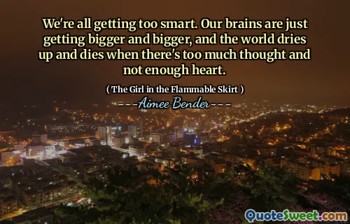 We're all getting too smart. Our brains are just getting bigger and bigger, and the world dries up and dies when there's too much thought and not enough heart.