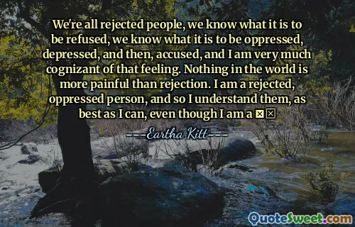 We're all rejected people, we know what it is to be refused, we know what it is to be oppressed, depressed, and then, accused, and I am very much cognizant of that feeling. Nothing in the world is more painful than rejection. I am a rejected, oppressed person, and so I understand them, as best as I can, even though I am a ❗☒