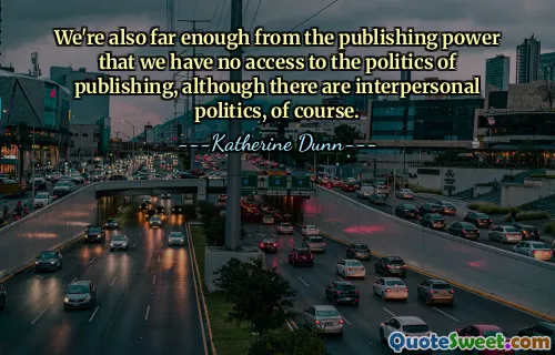 We're also far enough from the publishing power that we have no access to the politics of publishing, although there are interpersonal politics, of course.
