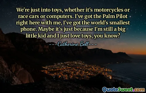 We're just into toys, whether it's motorcycles or race cars or computers. I've got the Palm Pilot right here with me, I've got the world's smallest phone. Maybe it's just because I'm still a big little kid and I just love toys, you know?