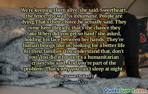 We're keeping them alive, she said. Sweetheart, the fence, the wall, is inhumane. People are dying.That's their choice,he actually said. They come here illegally, that's the chance they take.When did you get so hard? she asked, holding his face between her hands. They're human beings like us, looking for a better life for their families. You understand that, don't you? You did it for us.It's a humanitarian crises, she said. And you're part of the problem. That's why you can't sleep at night.