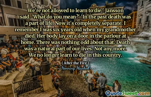 We're not allowed to learn to die,' Jansson said. 'What do you mean?' 'In the past death was a part of life. Now it's completely separate. I remember I was six years old when my grandmother died. Her body lay on a door in the parlour at home. There was nothing odd about that. Death was a natural part of our lives. Not any more. We no longer learn to die in this country.