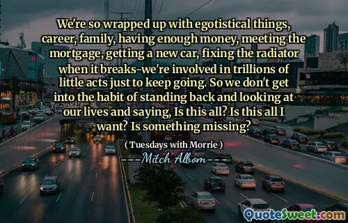 Siamo così presi da cose egoistiche, carriera, famiglia, avere abbastanza soldi, onorare il mutuo, comprare una macchina nuova, riparare il radiatore quando si rompe: siamo coinvolti in trilioni di piccoli atti solo per andare avanti. Quindi non prendiamo l'abitudine di tirarci indietro e guardare le nostre vite e dire: è tutto? È tutto ciò che voglio? Manca qualcosa?