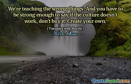 We're teaching the wrong things. And you have to be strong enough to say if the culture doesn't work, don't buy it. Create your own.